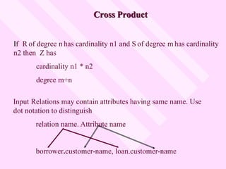 Cross Product
Input Relations may contain attributes having same name. Use
dot notation to distinguish
relation name. Attribute name
borrower.customer-name, loan.customer-name
If R of degree n has cardinality n1 and S of degree m has cardinality
n2 then Z has
cardinality n1 * n2
degree m+n
 