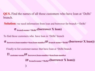 QUS. Find the names of all those customers who have loan at ‘Delhi’
branch.
Solution: we need information from loan and borrower for branch =‘Delhi’
σ branch-name=“Delhi”(borrower X loan)
To find those customers who have loan in ‘Delhi’ branch
σ borrower.loan-number=loan.loan-number(σ branch-name=“Delhi”(borrower X loan))
Finally to list customer-names that have loan at ‘Delhi branch
 customer-name(σ borrower.loan-number=loan.loan-number
(σ branch-name=“Delhi”(borrower X loan))
)
 