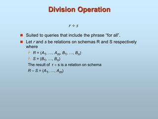 Division Operation
 Suited to queries that include the phrase “for all”.
 Let r and s be relations on schemas R and S respectively
where
 R = (A1, …, Am, B1, …, Bn)
 S = (B1, …, Bn)
The result of r  s is a relation on schema
R – S = (A1, …, Am)
r  s
 