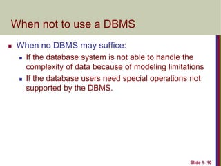 Slide 1- 10
When not to use a DBMS
 When no DBMS may suffice:
 If the database system is not able to handle the
complexity of data because of modeling limitations
 If the database users need special operations not
supported by the DBMS.
 