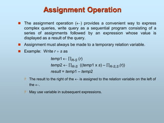 Assignment Operation
 The assignment operation () provides a convenient way to express
complex queries, write query as a sequential program consisting of a
series of assignments followed by an expression whose value is
displayed as a result of the query.
 Assignment must always be made to a temporary relation variable.
 Example: Write r  s as
temp1  R-S (r)
temp2  R-S ((temp1 x s) – R-S,S (r))
result = temp1 – temp2
 The result to the right of the  is assigned to the relation variable on the left of
the .
 May use variable in subsequent expressions.
 