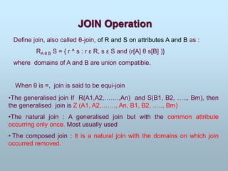 JOIN Operation
Define join, also called θ-join, of R and S on attributes A and B as :
RA θ B S = { r ^ s : r ε R, s ε S and (r[A] θ s[B] )}
where domains of A and B are union compatible.
When θ is =, join is said to be equi-join
•The generalised join If R(A1,A2,…….,An) and S(B1, B2, ….., Bm), then
the generalised join is Z (A1, A2,……., An, B1, B2, ….., Bm)
•The natural join : A generalised join but with the common attribute
occurring only once. Most usually used
• The composed join : It is a natural join with the domains on which join
occurred removed.
 