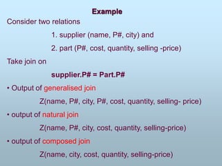 Example
Consider two relations
1. supplier (name, P#, city) and
2. part (P#, cost, quantity, selling -price)
Take join on
supplier.P# = Part.P#
• Output of generalised join
Z(name, P#, city, P#, cost, quantity, selling- price)
• output of natural join
Z(name, P#, city, cost, quantity, selling-price)
• output of composed join
Z(name, city, cost, quantity, selling-price)
 