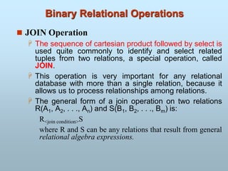 Binary Relational Operations
 JOIN Operation
 The sequence of cartesian product followed by select is
used quite commonly to identify and select related
tuples from two relations, a special operation, called
JOIN.
 This operation is very important for any relational
database with more than a single relation, because it
allows us to process relationships among relations.
 The general form of a join operation on two relations
R(A1, A2, . . ., An) and S(B1, B2, . . ., Bm) is:
R<join condition>S
where R and S can be any relations that result from general
relational algebra expressions.
 