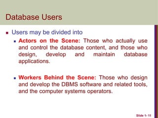 Slide 1- 11
Database Users
 Users may be divided into
 Actors on the Scene: Those who actually use
and control the database content, and those who
design, develop and maintain database
applications.
 Workers Behind the Scene: Those who design
and develop the DBMS software and related tools,
and the computer systems operators.
 
