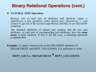 Binary Relational Operations (cont.)
 NATURAL JOIN Operation
Because one of each pair of attributes with identical values is
superfluous, a new operation called natural join—denoted by *—was
created to get rid of the second (superfluous) attribute in an EQUIJOIN
condition.
The standard definition of natural join requires that the two join
attributes, or each pair of corresponding join attributes, have the same
name in both relations. If this is not the case, a renaming operation
is applied first.
Example: To apply a natural join on the DNUMBER attributes of
DEPARTMENT and DEPT_LOCATIONS, it is sufficient to write:
DEPT_LOCS  DEPARTMENT *DEPT_LOCATIONS
 