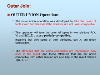 Outer Join:
 OUTER UNION Operations
 The outer union operation was developed to take the union of
tuples from two relations if the relations are not union compatible.
 This operation will take the union of tuples in two relations R(X,
Y) and S(X, Z) that are partially compatible,
meaning that only some of their attributes, say X, are union
compatible.
 The attributes that are union compatible are represented only
once in the result, and those attributes that are not union
compatible from either relation are also kept in the result relation
T(X, Y, Z).
 