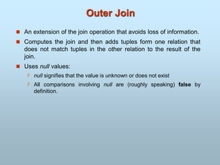 Outer Join
 An extension of the join operation that avoids loss of information.
 Computes the join and then adds tuples form one relation that
does not match tuples in the other relation to the result of the
join.
 Uses null values:
 null signifies that the value is unknown or does not exist
 All comparisons involving null are (roughly speaking) false by
definition.
 