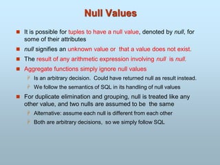 Null Values
 It is possible for tuples to have a null value, denoted by null, for
some of their attributes
 null signifies an unknown value or that a value does not exist.
 The result of any arithmetic expression involving null is null.
 Aggregate functions simply ignore null values
 Is an arbitrary decision. Could have returned null as result instead.
 We follow the semantics of SQL in its handling of null values
 For duplicate elimination and grouping, null is treated like any
other value, and two nulls are assumed to be the same
 Alternative: assume each null is different from each other
 Both are arbitrary decisions, so we simply follow SQL
 