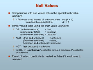 Null Values
 Comparisons with null values return the special truth value
unknown
 If false was used instead of unknown, then not (A < 5)
would not be equivalent to A >= 5
 Three-valued logic using the truth value unknown:
 OR: (unknown or true) = true,
(unknown or false) = unknown
(unknown or unknown) = unknown
 AND: (true and unknown) = unknown,
(false and unknown) = false,
(unknown and unknown) = unknown
 NOT: (not unknown) = unknown
 In SQL “P is unknown” evaluates to true if predicate P evaluates
to unknown
 Result of select predicate is treated as false if it evaluates to
unknown
 