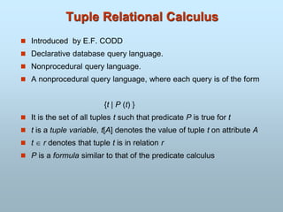 Tuple Relational Calculus
 Introduced by E.F. CODD
 Declarative database query language.
 Nonprocedural query language.
 A nonprocedural query language, where each query is of the form
{t | P (t) }
 It is the set of all tuples t such that predicate P is true for t
 t is a tuple variable, t[A] denotes the value of tuple t on attribute A
 t  r denotes that tuple t is in relation r
 P is a formula similar to that of the predicate calculus
 