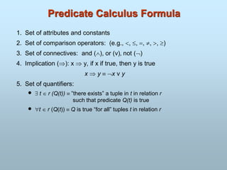Predicate Calculus Formula
1. Set of attributes and constants
2. Set of comparison operators: (e.g., , , , , , )
3. Set of connectives: and (), or (v)‚ not ()
4. Implication (): x  y, if x if true, then y is true
x  y x v y
5. Set of quantifiers:
  t  r (Q(t))  ”there exists” a tuple in t in relation r
such that predicate Q(t) is true
 t r (Q(t)) Q is true “for all” tuples t in relation r
 