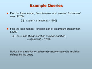 Example Queries
 Find the loan-number, branch-name, and amount for loans of
over $1200.
{t | t  loan  t [amount]  1200}
 Find the loan number for each loan of an amount greater than
$1200
{t |  s loan (t[loan-number] = s[loan-number]
 s [amount]  1200}
Notice that a relation on schema [customer-name] is implicitly
defined by the query
 