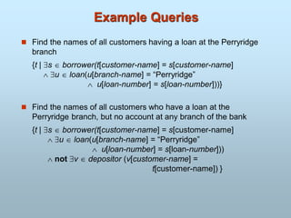 Example Queries
 Find the names of all customers having a loan at the Perryridge
branch
{t | s  borrower(t[customer-name] = s[customer-name]
 u  loan(u[branch-name] = “Perryridge”
 u[loan-number] = s[loan-number]))}
 Find the names of all customers who have a loan at the
Perryridge branch, but no account at any branch of the bank
{t | s  borrower(t[customer-name] = s[customer-name]
 u  loan(u[branch-name] = “Perryridge”
 u[loan-number] = s[loan-number]))
 not v  depositor (v[customer-name] =
t[customer-name]) }
 