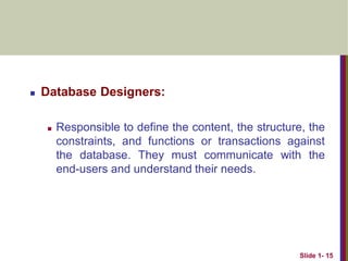  Database Designers:
 Responsible to define the content, the structure, the
constraints, and functions or transactions against
the database. They must communicate with the
end-users and understand their needs.
Slide 1- 15
 