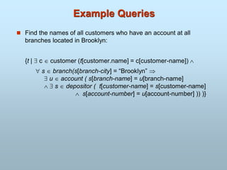 Example Queries
 Find the names of all customers who have an account at all
branches located in Brooklyn:
{t |  c  customer (t[customer.name] = c[customer-name]) 
 s  branch(s[branch-city] = “Brooklyn” 
 u  account ( s[branch-name] = u[branch-name]
  s  depositor ( t[customer-name] = s[customer-name]
 s[account-number] = u[account-number] )) )}
 