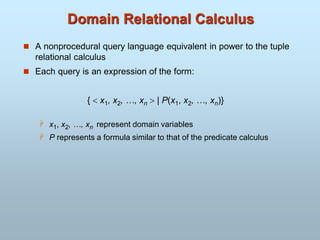 Domain Relational Calculus
 A nonprocedural query language equivalent in power to the tuple
relational calculus
 Each query is an expression of the form:
{  x1, x2, …, xn  | P(x1, x2, …, xn)}
 x1, x2, …, xn represent domain variables
 P represents a formula similar to that of the predicate calculus
 
