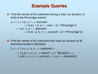 Example Queries
 Find the names of all customers having a loan, an account, or
both at the Perryridge branch:
{ c  |  l ({ c, l   borrower
  b,a( l, b, a   loan  b = “Perryridge”))
  a( c, a   depositor
  b,n( a, b, n   account  b = “Perryridge”))}
 Find the names of all customers who have an account at all
branches located in Brooklyn:
{ c  |  n ( c, s, n   customer) 
 x,y,z( x, y, z   branch  y = “Brooklyn”) 
 a,b( x, y, z   account   c,a   depositor)}
 