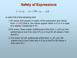 Safety of Expressions
{  x1, x2, …, xn  | P(x1, x2, …, xn)}
is safe if all of the following hold:
1.All values that appear in tuples of the expression are values
from dom(P) (that is, the values appear either in P or in a tuple
of a relation mentioned in P).
2.For every “there exists” subformula of the form  x (P1(x)), the
subformula is true if an only if P1(x) is true for all values x from
dom(P1).
3. For every “for all” subformula of the form x (P1 (x)), the
subformula is true if and only if P1(x) is true for all values x
from dom (P1).
 