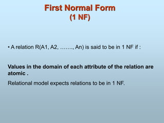 First Normal Form
(1 NF)
• A relation R(A1, A2, ……., An) is said to be in 1 NF if :
Values in the domain of each attribute of the relation are
atomic .
Relational model expects relations to be in 1 NF.
 