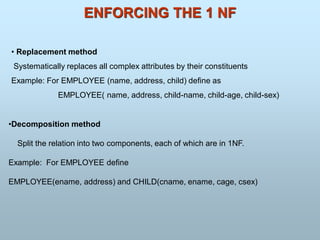 ENFORCING THE 1 NF
• Replacement method
Systematically replaces all complex attributes by their constituents
Example: For EMPLOYEE (name, address, child) define as
EMPLOYEE( name, address, child-name, child-age, child-sex)
•Decomposition method
Split the relation into two components, each of which are in 1NF.
Example: For EMPLOYEE define
EMPLOYEE(ename, address) and CHILD(cname, ename, cage, csex)
 
