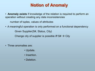 Notion of Anomaly
• Anomaly exists if knowledge of the relation is required to perform an
operation without creating any data inconsistencies
number of tuples, values of attributes
• A meaningful operation is only performed on a functional dependency
Given Supplier(S#, Status, City)
Change city of supplier is possible iff S#  City
• Three anomalies are:
• Update.
• Insertion.
• Deletion.
 