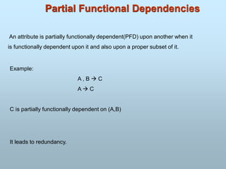 Partial Functional Dependencies
An attribute is partially functionally dependent(PFD) upon another when it
is functionally dependent upon it and also upon a proper subset of it.
Example:
A , B  C
A  C
C is partially functionally dependent on (A,B)
It leads to redundancy.
 