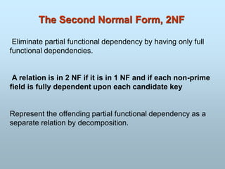 The Second Normal Form, 2NF
Eliminate partial functional dependency by having only full
functional dependencies.
A relation is in 2 NF if it is in 1 NF and if each non-prime
field is fully dependent upon each candidate key
Represent the offending partial functional dependency as a
separate relation by decomposition.
 