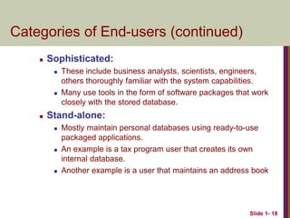 Slide 1- 18
Categories of End-users (continued)
 Sophisticated:
 These include business analysts, scientists, engineers,
others thoroughly familiar with the system capabilities.
 Many use tools in the form of software packages that work
closely with the stored database.
 Stand-alone:
 Mostly maintain personal databases using ready-to-use
packaged applications.
 An example is a tax program user that creates its own
internal database.
 Another example is a user that maintains an address book
 