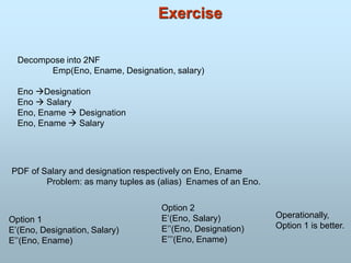 Exercise
Decompose into 2NF
Emp(Eno, Ename, Designation, salary)
Eno Designation
Eno  Salary
Eno, Ename  Designation
Eno, Ename  Salary
PDF of Salary and designation respectively on Eno, Ename
Problem: as many tuples as (alias) Enames of an Eno.
Option 1
E’(Eno, Designation, Salary)
E’’(Eno, Ename)
Option 2
E’(Eno, Salary)
E’’(Eno, Designation)
E’’’(Eno, Ename)
Operationally,
Option 1 is better.
 