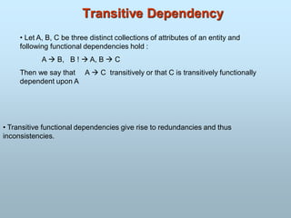 Transitive Dependency
• Let A, B, C be three distinct collections of attributes of an entity and
following functional dependencies hold :
A  B, B !  A, B  C
Then we say that A  C transitively or that C is transitively functionally
dependent upon A
• Transitive functional dependencies give rise to redundancies and thus
inconsistencies.
 