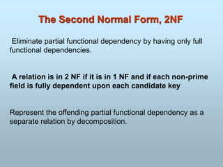 The Second Normal Form, 2NF
Eliminate partial functional dependency by having only full
functional dependencies.
A relation is in 2 NF if it is in 1 NF and if each non-prime
field is fully dependent upon each candidate key
Represent the offending partial functional dependency as a
separate relation by decomposition.
 