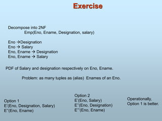Exercise
Decompose into 2NF
Emp(Eno, Ename, Designation, salary)
Eno Designation
Eno  Salary
Eno, Ename  Designation
Eno, Ename  Salary
PDF of Salary and designation respectively on Eno, Ename.
Problem: as many tuples as (alias) Enames of an Eno.
Option 1
E’(Eno, Designation, Salary)
E’’(Eno, Ename)
Option 2
E’(Eno, Salary)
E’’(Eno, Designation)
E’’’(Eno, Ename)
Operationally,
Option 1 is better.
 
