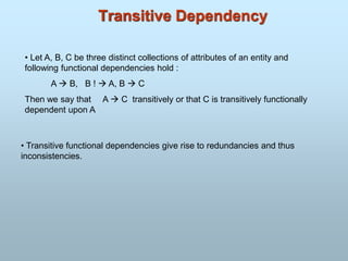 Transitive Dependency
• Let A, B, C be three distinct collections of attributes of an entity and
following functional dependencies hold :
A  B, B !  A, B  C
Then we say that A  C transitively or that C is transitively functionally
dependent upon A
• Transitive functional dependencies give rise to redundancies and thus
inconsistencies.
 