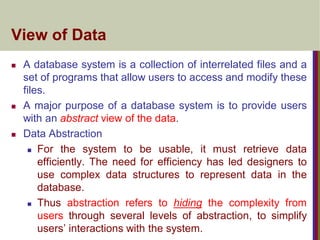 View of Data
 A database system is a collection of interrelated files and a
set of programs that allow users to access and modify these
files.
 A major purpose of a database system is to provide users
with an abstract view of the data.
 Data Abstraction
 For the system to be usable, it must retrieve data
efficiently. The need for efficiency has led designers to
use complex data structures to represent data in the
database.
 Thus abstraction refers to hiding the complexity from
users through several levels of abstraction, to simplify
users’ interactions with the system.
 