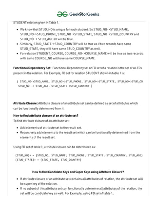 How to find functional dependencies for a relation?
Functional Dependencies in a relation are dependent on the domain of the relation. Consider the
STUDENT relation given in Table 1.
We know that STUD_NO is unique for each student. So STUD_NO->STUD_NAME,
STUD_NO->STUD_PHONE, STUD_NO->STUD_STATE, STUD_NO->STUD_COUNTRY and
STUD_NO -> STUD_AGE all will be true.
Similarly, STUD_STATE->STUD_COUNTRY will be true as if two records have same
STUD_STATE, they will have same STUD_COUNTRY as well.
For relation STUDENT_COURSE, COURSE_NO->COURSE_NAME will be true as two records
with same COURSE_NO will have same COURSE_NAME.
Functional Dependency Set: Functional Dependency set or FD set of a relation is the set of all FDs
present in the relation. For Example, FD set for relation STUDENT shown in table 1 is:
Attribute Closure: Attribute closure of an attribute set can be defined as set of attributes which
can be functionally determined from it.
How to find attribute closure of an attribute set?
To find attribute closure of an attribute set:
Add elements of attribute set to the result set.
Recursively add elements to the result set which can be functionally determined from the
elements of the result set.
Using FD set of table 1, attribute closure can be determined as:
How to find Candidate Keys and Super Keys using Attribute Closure?
If attribute closure of an attribute set contains all attributes of relation, the attribute set will
be super key of the relation.
If no subset of this attribute set can functionally determine all attributes of the relation, the
set will be candidate key as well. For Example, using FD set of table 1,
{ STUD_NO->STUD_NAME, STUD_NO->STUD_PHONE, STUD_NO->STUD_STATE, STUD_NO->STUD_CO
STUD_NO -> STUD_AGE, STUD_STATE->STUD_COUNTRY }
(STUD_NO)+ = {STUD_NO, STUD_NAME, STUD_PHONE, STUD_STATE, STUD_COUNTRY, STUD_AGE}
(STUD_STATE)+ = {STUD_STATE, STUD_COUNTRY}

 