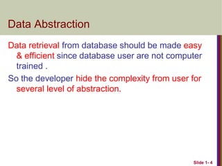 Data Abstraction
Data retrieval from database should be made easy
& efficient since database user are not computer
trained .
So the developer hide the complexity from user for
several level of abstraction.
Slide 1- 4
 