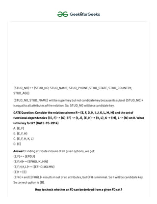 (STUD_NO, STUD_NAME)+ = {STUD_NO, STUD_NAME, STUD_PHONE, STUD_STATE,
STUD_COUNTRY, STUD_AGE}
(STUD_NO)+ = {STUD_NO, STUD_NAME, STUD_PHONE, STUD_STATE, STUD_COUNTRY,
STUD_AGE}
(STUD_NO, STUD_NAME) will be super key but not candidate key because its subset (STUD_NO)+
is equal to all attributes of the relation. So, STUD_NO will be a candidate key.
GATE Question: Consider the relation scheme R = {E, F, G, H, I, J, K, L, M, M} and the set of
functional dependencies {{E, F} -> {G}, {F} -> {I, J}, {E, H} -> {K, L}, K -> {M}, L -> {N} on R. What
is the key for R? (GATE-CS-2014)
A. {E, F}
B. {E, F
, H}
C. {E, F
, H, K, L}
D. {E}
Answer: Finding attribute closure of all given options, we get:
{E,F}+ = {EFGIJ}
{E,F
,H}+ = {EFHGIJKLMN}
{E,F
,H,K,L}+ = {{EFHGIJKLMN}
{E}+ = {E}
{EFH}+ and {EFHKL}+ results in set of all attributes, but EFH is minimal. So it will be candidate key.
So correct option is (B).
How to check whether an FD can be derived from a given FD set?

 