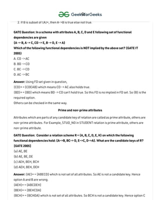 To check whether an FD A->B can be derived from an FD set F
,
1. Find (A)+ using FD set F
.
2. If B is subset of (A)+, then A->B is true else not true.
GATE Question: In a schema with attributes A, B, C, D and E following set of functional
dependencies are given
{A -> B, A -> C, CD -> E, B -> D, E -> A}
Which of the following functional dependencies is NOT implied by the above set? (GATE IT
2005)
A. CD -> AC
B. BD -> CD
C. BC -> CD
D. AC -> BC
Answer: Using FD set given in question,
(CD)+ = {CDEAB} which means CD -> AC also holds true.
(BD)+ = {BD} which means BD -> CD can’t hold true. So this FD is no implied in FD set. So (B) is the
required option.
Others can be checked in the same way.
Prime and non-prime attributes
Attributes which are parts of any candidate key of relation are called as prime attribute, others are
non-prime attributes. For Example, STUD_NO in STUDENT relation is prime attribute, others are
non-prime attribute.
GATE Question: Consider a relation scheme R = (A, B, C, D, E, H) on which the following
functional dependencies hold: {A–>B, BC–> D, E–>C, D–>A}. What are the candidate keys of R?
[GATE 2005]
(a) AE, BE
(b) AE, BE, DE
(c) AEH, BEH, BCH
(d) AEH, BEH, DEH
Answer: (AE)+ = {ABECD} which is not set of all attributes. So AE is not a candidate key. Hence
option A and B are wrong.
(AEH)+ = {ABCDEH}
(BEH)+ = {BEHCDA}
(BCH)+ = {BCHDA} which is not set of all attributes. So BCH is not a candidate key. Hence option C

 