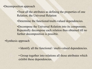 •Decomposition approach
•Treat all the attributes as defining the properties of one
Relation, the Universal Relation
•Determine the functional/multi-valued dependencies.
•Decompose the Universal Relation into its components.
Repeatedly decompose each relation thus obtained till no
further decomposition is possible.
•Synthesis approach
• Identify all the functional / multi-valued dependencies.
• Group together into relations all those attributes which
exhibit these dependencies.
 