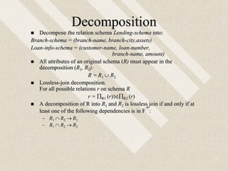 Decomposition
 Decompose the relation schema Lending-schema into:
Branch-schema = (branch-name, branch-city,assets)
Loan-info-schema = (customer-name, loan-number,
branch-name, amount)
 All attributes of an original schema (R) must appear in the
decomposition (R1, R2):
R = R1  R2
 Lossless-join decomposition.
For all possible relations r on schema R
r = R1 (r) R2 (r)
 A decomposition of R into R1 and R2 is lossless join if and only if at
least one of the following dependencies is in F
+:
– R1  R2  R1
– R1  R2  R2
 