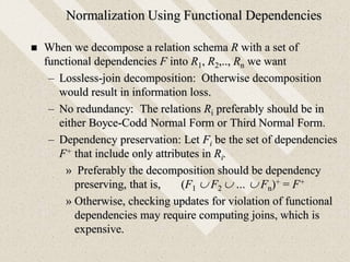 Normalization Using Functional Dependencies
 When we decompose a relation schema R with a set of
functional dependencies F into R1, R2,.., Rn we want
– Lossless-join decomposition: Otherwise decomposition
would result in information loss.
– No redundancy: The relations Ri preferably should be in
either Boyce-Codd Normal Form or Third Normal Form.
– Dependency preservation: Let Fi be the set of dependencies
F+ that include only attributes in Ri.
» Preferably the decomposition should be dependency
preserving, that is, (F1  F2  …  Fn)+ = F+
» Otherwise, checking updates for violation of functional
dependencies may require computing joins, which is
expensive.
 