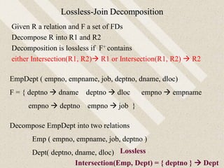 Lossless-Join Decomposition
Given R a relation and F a set of FDs
Decompose R into R1 and R2
Decomposition is lossless if F+ contains
either Intersection(R1, R2) R1 or Intersection(R1, R2)  R2
EmpDept ( empno, empname, job, deptno, dname, dloc)
F = { deptno  dname deptno  dloc empno  empname
empno  deptno empno  job }
Decompose EmpDept into two relations
Emp ( empno, empname, job, deptno )
Dept( deptno, dname, dloc)
Intersection(Emp, Dept) = { deptno }  Dept
Lossless
 