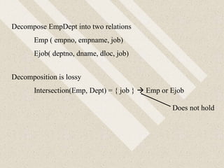 Decompose EmpDept into two relations
Emp ( empno, empname, job)
Ejob( deptno, dname, dloc, job)
Decomposition is lossy
Intersection(Emp, Dept) = { job }  Emp or Ejob
Does not hold
 