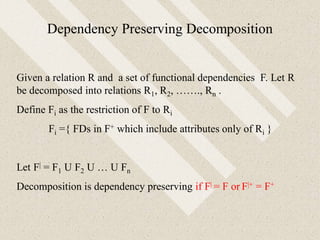 Dependency Preserving Decomposition
Given a relation R and a set of functional dependencies F. Let R
be decomposed into relations R1, R2, ……., Rn .
Define Fi as the restriction of F to Ri
Fi ={ FDs in F+ which include attributes only of Ri }
Let F| = F1 U F2 U … U Fn
Decomposition is dependency preserving if F| = F or F|+ = F+
 