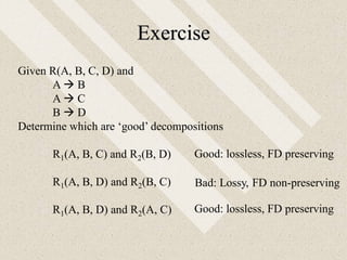 Exercise
Given R(A, B, C, D) and
A  B
A  C
B  D
Determine which are ‘good’ decompositions
R1(A, B, C) and R2(B, D)
R1(A, B, D) and R2(B, C)
R1(A, B, D) and R2(A, C)
Good: lossless, FD preserving
Good: lossless, FD preserving
Bad: Lossy, FD non-preserving
 