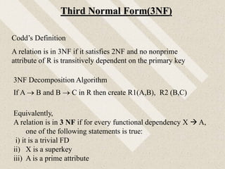 Third Normal Form(3NF)
Equivalently,
A relation is in 3 NF if for every functional dependency X  A,
one of the following statements is true:
i) it is a trivial FD
ii) X is a superkey
iii) A is a prime attribute
Codd’s Definition
A relation is in 3NF if it satisfies 2NF and no nonprime
attribute of R is transitively dependent on the primary key
3NF Decomposition Algorithm
If A  B and B  C in R then create R1(A,B), R2 (B,C)
 