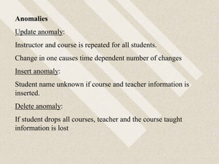 Anomalies
Update anomaly:
Instructor and course is repeated for all students.
Change in one causes time dependent number of changes
Insert anomaly:
Student name unknown if course and teacher information is
inserted.
Delete anomaly:
If student drops all courses, teacher and the course taught
information is lost
 