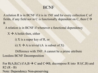 A relation is in BCNF if whenever a functional dependency
X  A holds then, either
i) X is a super key of R, or
ii) X  A is trivial (A is subset of X)
BCNF
Lossless BCNF Decomposition
For R(A,B,C) if A,B  C and CB, decompose R into R1(C,B) and
R2 (R - B)
Note: Dependency Non-preserving
Difference with 3NF: A cannot be a prime attribute
A relation R is in BCNF if it is in 1NF and for every collection C of
fields, if any field not in C is functionally dependent on C, then C
R
 