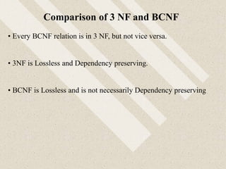 • Every BCNF relation is in 3 NF, but not vice versa.
• 3NF is Lossless and Dependency preserving.
• BCNF is Lossless and is not necessarily Dependency preserving
Comparison of 3 NF and BCNF
 